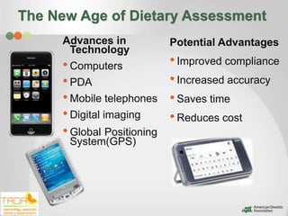 The New Age of Dietary Assessment
     Advances in            Potential Advantages
      Technology
     • Computers            • Improved compliance
     • PDA                  • Increased accuracy
     • Mobile telephones    • Saves time
     • Digital imaging      • Reduces cost
     • Global Positioning
      System(GPS)
 