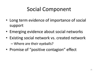 Social Component
• Long term evidence of importance of social
  support
• Emerging evidence about social networks
• Existing social network vs. created network
  – Where are their eyeballs?
• Promise of “positive contagion” effect



                                                26
 