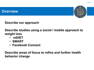 | Slide 3




Overview


 Describe our approach

 Describe studies using a social / mobile approach to
 weight loss
    • mDIET
    • SMART
    • Facebook Connect

 Describe areas of focus to refine and further health
 behavior change
 