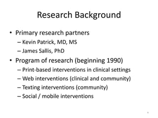 Research Background
• Primary research partners
  – Kevin Patrick, MD, MS
  – James Sallis, PhD
• Program of research (beginning 1990)
  – Print-based interventions in clinical settings
  – Web interventions (clinical and community)
  – Texting interventions (community)
  – Social / mobile interventions

                                                     4
 