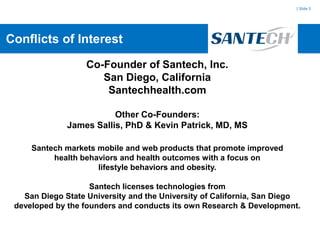 | Slide 5




Conflicts of Interest

                   Co-Founder of Santech, Inc.
                      San Diego, California
                       Santechhealth.com

                         Other Co-Founders:
              James Sallis, PhD & Kevin Patrick, MD, MS

     Santech markets mobile and web products that promote improved
          health behaviors and health outcomes with a focus on
                     lifestyle behaviors and obesity.

                    Santech licenses technologies from
   San Diego State University and the University of California, San Diego
 developed by the founders and conducts its own Research & Development.
 