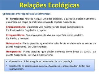 6) Relações Interespecíficas Desarmônicas
III) Parasitismo: Relação na qual uma das espécies, o parasita, obtêm nutrientes
e moradia no corpo de indivíduos vivos da espécie hospedeira.
Endoparasitismo: O parasita vive no interior do corpo do hospedeiro.
Ex: Protozoários flagelados e cupim.
Ectoparasitismo: Quando o parasita vive na superfície do hospedeiro.
Ex: Piolho e homem.
Holoparasita: Planta parasita que obtém seiva bruta e elaborada as custas da
planta hospedeira. Ex: Cipó-chumbo.
Hemiparasita: Planta parasita que obtém somente seiva bruta as custas da
planta hospedeira. Ex: Erva de passarinho.
Relações Ecológicas
 O parasitismo é fator regulador do tamanho de uma população.
 Geralmente os parasitas não matam os hospedeiros, pois dependem destes para
sobreviverem.
 