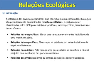 1) Introdução
A interação dos diversos organismos que constituem uma comunidade biológica
são genericamente denominadas relações ecológicas, e costumam ser
classificadas pelos biólogos em intra-específicas, interespecíficas, harmônicas e
desarmônicas.
 Relações intra-específicas: São as que se estabelecem entre indivíduos de
uma mesma espécie.
 Relações interespecíficas: São as que se estabelecem entre indivíduos de
espécies diferentes.
 Relações harmônicas: Pelo menos uma das espécies se beneficia e não há
prejuízo para nenhuma das partes associadas.
 Relações desarmônicas: Uma ou ambas as espécies são prejudicadas.
Relações Ecológicas
 