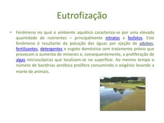 Eutrofização
• Fenômeno no qual o ambiente aquático caracteriza-se por uma elevada
quantidade de nutrientes – principalmente nitratos e fosfatos. Este
fenômeno é resultante da poluição das águas por ejeção de adubos,
fertilizantes, detergentes e esgoto doméstico sem tratamento prévio que
provocam o aumento de minerais e, consequentemente, a proliferação de
algas microscópicas que localizam-se na superfície. Ao mesmo tempo o
número de bactérias aeróbica prolifera consumindo o oxigênio levando a
morte de animais.
 