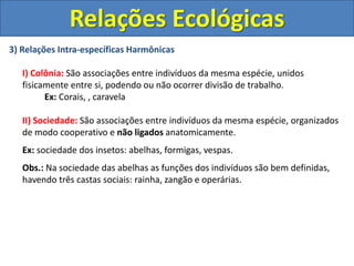 3) Relações Intra-específicas Harmônicas
I) Colônia: São associações entre indivíduos da mesma espécie, unidos
fisicamente entre si, podendo ou não ocorrer divisão de trabalho.
Ex: Corais, , caravela
II) Sociedade: São associações entre indivíduos da mesma espécie, organizados
de modo cooperativo e não ligados anatomicamente.
Ex: sociedade dos insetos: abelhas, formigas, vespas.
Obs.: Na sociedade das abelhas as funções dos indivíduos são bem definidas,
havendo três castas sociais: rainha, zangão e operárias.
Relações Ecológicas
 