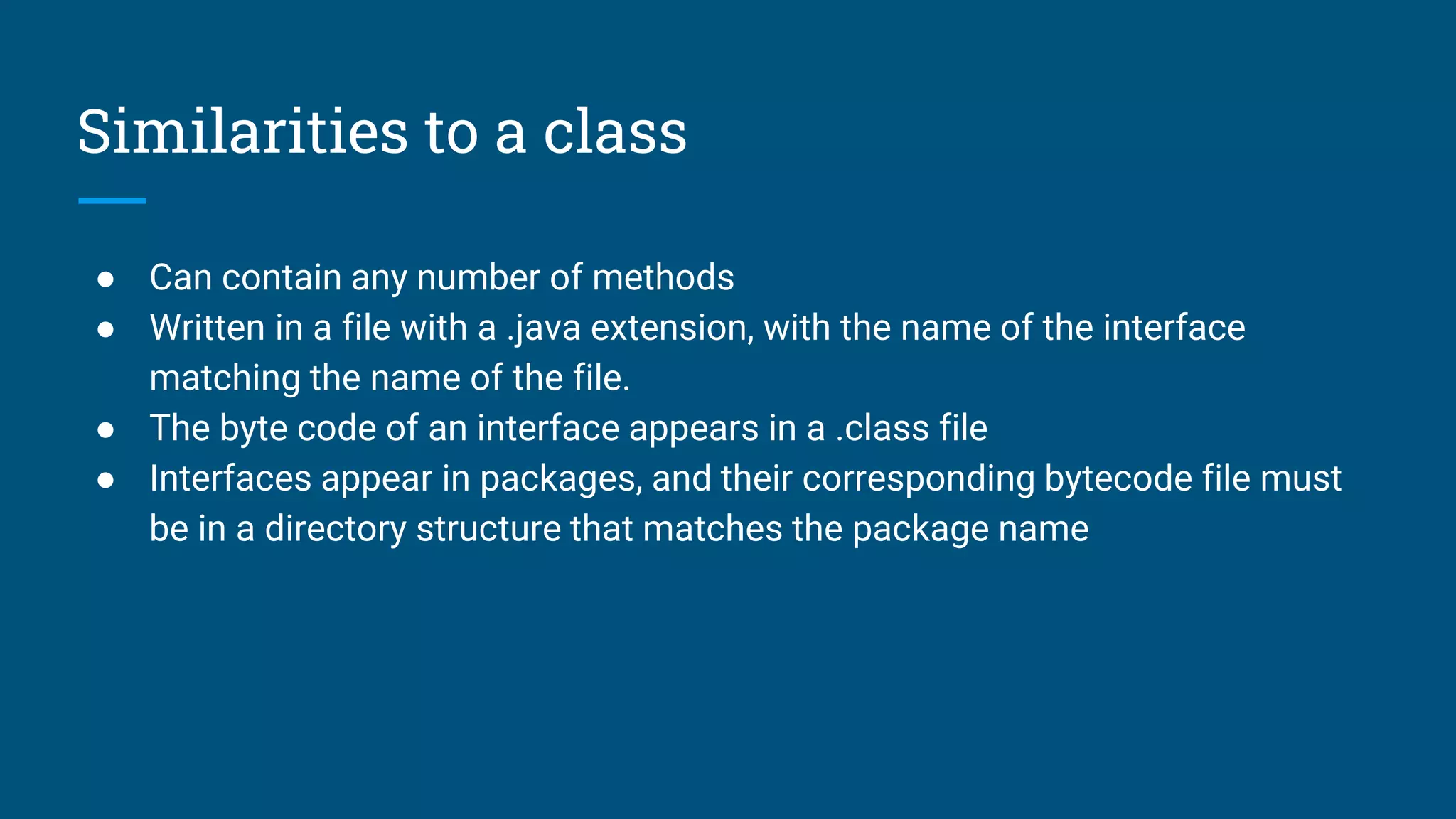 Similarities to a class
● Can contain any number of methods
● Written in a file with a .java extension, with the name of the interface
matching the name of the file.
● The byte code of an interface appears in a .class file
● Interfaces appear in packages, and their corresponding bytecode file must
be in a directory structure that matches the package name
 