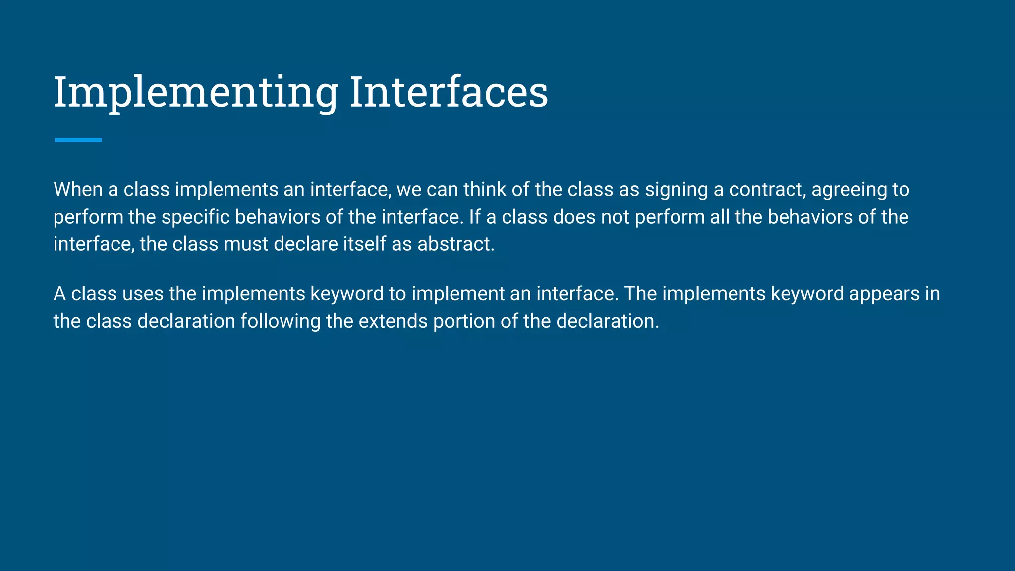Implementing Interfaces
When a class implements an interface, we can think of the class as signing a contract, agreeing to
perform the specific behaviors of the interface. If a class does not perform all the behaviors of the
interface, the class must declare itself as abstract.
A class uses the implements keyword to implement an interface. The implements keyword appears in
the class declaration following the extends portion of the declaration.
 