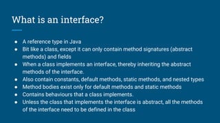What is an interface?
● A reference type in Java
● Bit like a class, except it can only contain method signatures (abstract
methods) and fields
● When a class implements an interface, thereby inheriting the abstract
methods of the interface.
● Also contain constants, default methods, static methods, and nested types
● Method bodies exist only for default methods and static methods
● Contains behaviours that a class implements.
● Unless the class that implements the interface is abstract, all the methods
of the interface need to be defined in the class
 