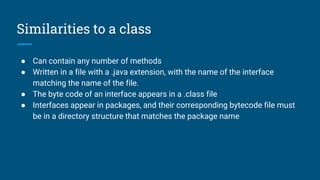 Similarities to a class
● Can contain any number of methods
● Written in a file with a .java extension, with the name of the interface
matching the name of the file.
● The byte code of an interface appears in a .class file
● Interfaces appear in packages, and their corresponding bytecode file must
be in a directory structure that matches the package name
 