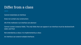 Differ from a class
Cannot instantiate an interface
Does not contain any constructors
All of the methods in an interface are abstract
Cannot contain instance fields. The only fields that can appear in an interface must be declared both
static and final
Not extended by a class; it is implemented by a class
An interface can extend multiple interfaces
 