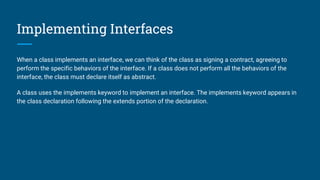 Implementing Interfaces
When a class implements an interface, we can think of the class as signing a contract, agreeing to
perform the specific behaviors of the interface. If a class does not perform all the behaviors of the
interface, the class must declare itself as abstract.
A class uses the implements keyword to implement an interface. The implements keyword appears in
the class declaration following the extends portion of the declaration.
 