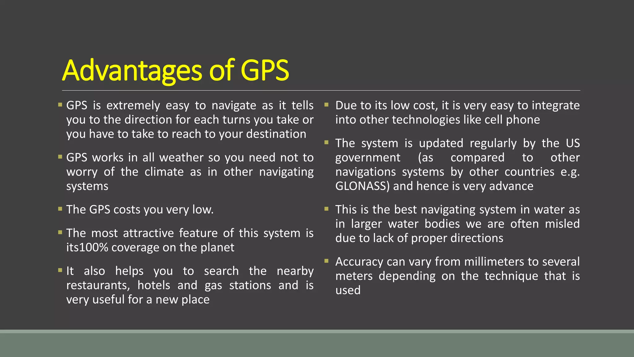 Advantages of GPS
 GPS is extremely easy to navigate as it tells
you to the direction for each turns you take or
you have to take to reach to your destination
 GPS works in all weather so you need not to
worry of the climate as in other navigating
systems
 The GPS costs you very low.
 The most attractive feature of this system is
its100% coverage on the planet
 It also helps you to search the nearby
restaurants, hotels and gas stations and is
very useful for a new place
 Due to its low cost, it is very easy to integrate
into other technologies like cell phone
 The system is updated regularly by the US
government (as compared to other
navigations systems by other countries e.g.
GLONASS) and hence is very advance
 This is the best navigating system in water as
in larger water bodies we are often misled
due to lack of proper directions
 Accuracy can vary from millimeters to several
meters depending on the technique that is
used
 