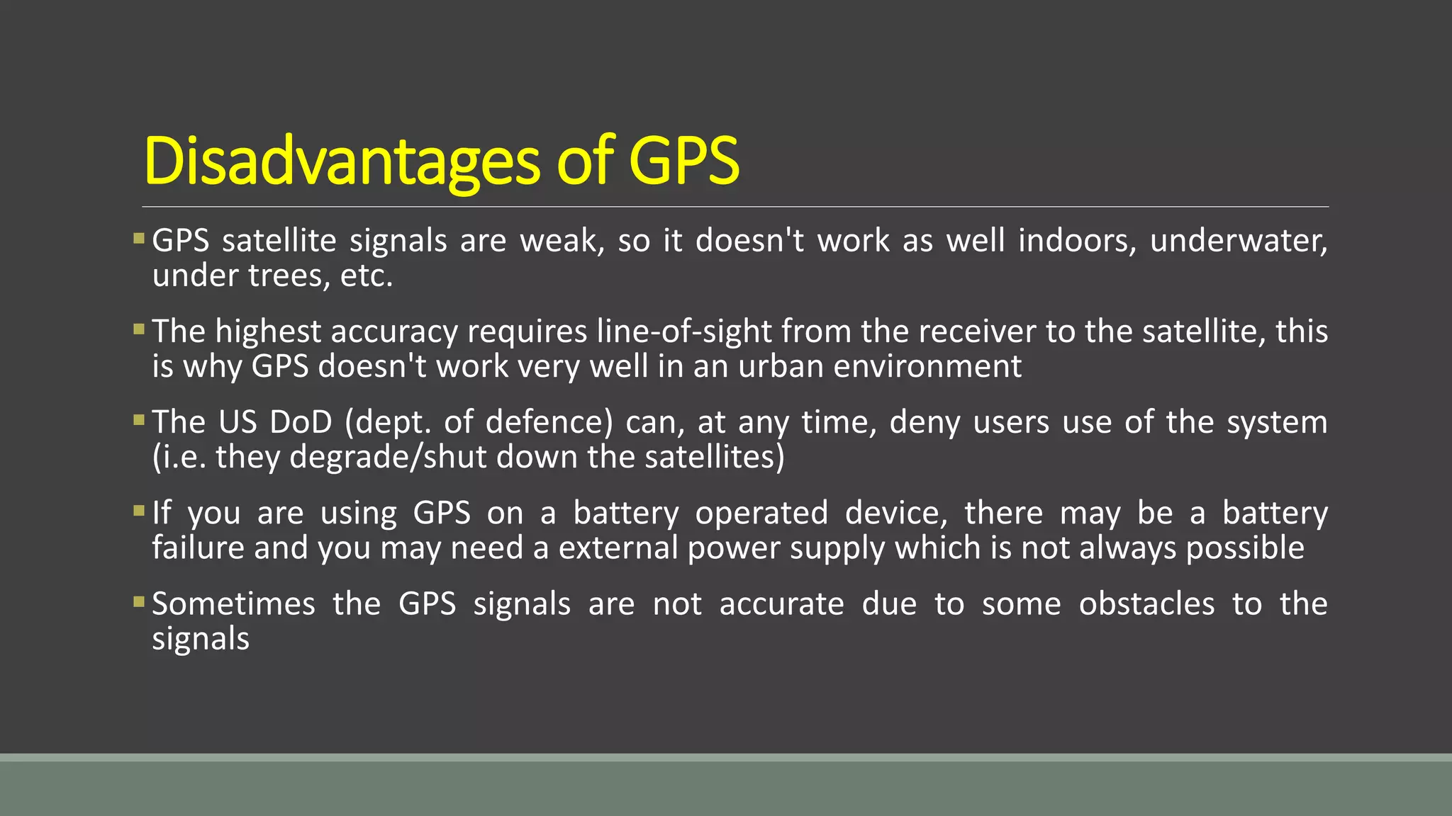 Disadvantages of GPS
GPS satellite signals are weak, so it doesn't work as well indoors, underwater,
under trees, etc.
The highest accuracy requires line-of-sight from the receiver to the satellite, this
is why GPS doesn't work very well in an urban environment
The US DoD (dept. of defence) can, at any time, deny users use of the system
(i.e. they degrade/shut down the satellites)
If you are using GPS on a battery operated device, there may be a battery
failure and you may need a external power supply which is not always possible
Sometimes the GPS signals are not accurate due to some obstacles to the
signals
 