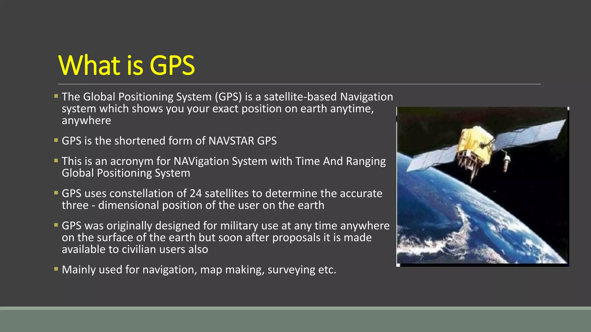 What is GPS
 The Global Positioning System (GPS) is a satellite-based Navigation
system which shows you your exact position on earth anytime,
anywhere
 GPS is the shortened form of NAVSTAR GPS
 This is an acronym for NAVigation System with Time And Ranging
Global Positioning System
 GPS uses constellation of 24 satellites to determine the accurate
three - dimensional position of the user on the earth
 GPS was originally designed for military use at any time anywhere
on the surface of the earth but soon after proposals it is made
available to civilian users also
 Mainly used for navigation, map making, surveying etc.
 