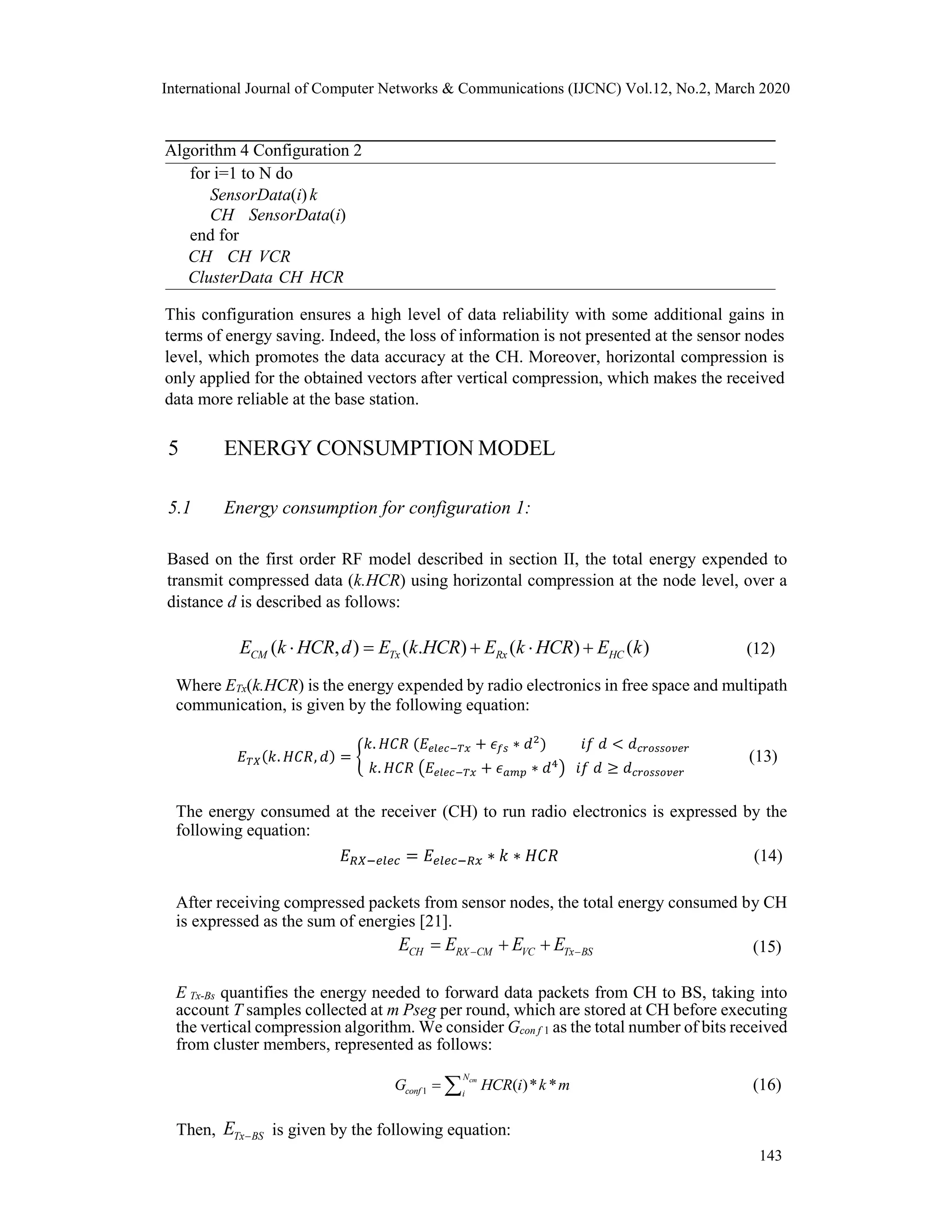 International Journal of Computer Networks & Communications (IJCNC) Vol.12, No.2, March 2020
Algorithm 4 Configuration 2
for i=1 to N do
SensorData(i)k
CH SensorData(i)
end for
CH CH VCR
ClusterData CH HCR
This configuration ensures a high level of data reliability with some additional gains in
terms of energy saving. Indeed, the loss of information is not presented at the sensor nodes
level, which promotes the data accuracy at the CH. Moreover, horizontal compression is
only applied for the obtained vectors after vertical compression, which makes the received
data more reliable at the base station.
5 ENERGY CONSUMPTION MODEL
5.1 Energy consumption for configuration 1:
Based on the first order RF model described in section II, the total energy expended to
transmit compressed data (k.HCR) using horizontal compression at the node level, over a
distance d is described as follows:
( , ) ( . ) ( ) ( )CM Tx Rx HCE k HCR d E k HCR E k HCR E k     (12)
Where ETx(k.HCR) is the energy expended by radio electronics in free space and multipath
communication, is given by the following equation:
𝐸 𝑇𝑋(𝑘. 𝐻𝐶𝑅, 𝑑) = {
𝑘. 𝐻𝐶𝑅 (𝐸𝑒𝑙𝑒𝑐−𝑇𝑥 + 𝜖 𝑓𝑠 ∗ 𝑑2
) 𝑖𝑓 𝑑 < 𝑑 𝑐𝑟𝑜𝑠𝑠𝑜𝑣𝑒𝑟
𝑘. 𝐻𝐶𝑅 (𝐸𝑒𝑙𝑒𝑐−𝑇𝑥 + 𝜖 𝑎𝑚𝑝 ∗ 𝑑4
) 𝑖𝑓 𝑑 ≥ 𝑑 𝑐𝑟𝑜𝑠𝑠𝑜𝑣𝑒𝑟
(13)
The energy consumed at the receiver (CH) to run radio electronics is expressed by the
following equation:
𝐸 𝑅𝑋−𝑒𝑙𝑒𝑐 = 𝐸𝑒𝑙𝑒𝑐−𝑅𝑥 ∗ 𝑘 ∗ 𝐻𝐶𝑅 (14)
After receiving compressed packets from sensor nodes, the total energy consumed by CH
is expressed as the sum of energies [21].
CH RX CM VC Tx BSE E E E    (15)
E Tx-Bs quantifies the energy needed to forward data packets from CH to BS, taking into
account T samples collected at m Pseg per round, which are stored at CH before executing
the vertical compression algorithm. We consider Gcon f 1 as the total number of bits received
from cluster members, represented as follows:
1 ( )* *cmN
conf i
G HCR i k m  (16)
Then, Tx BSE  is given by the following equation:
143
 