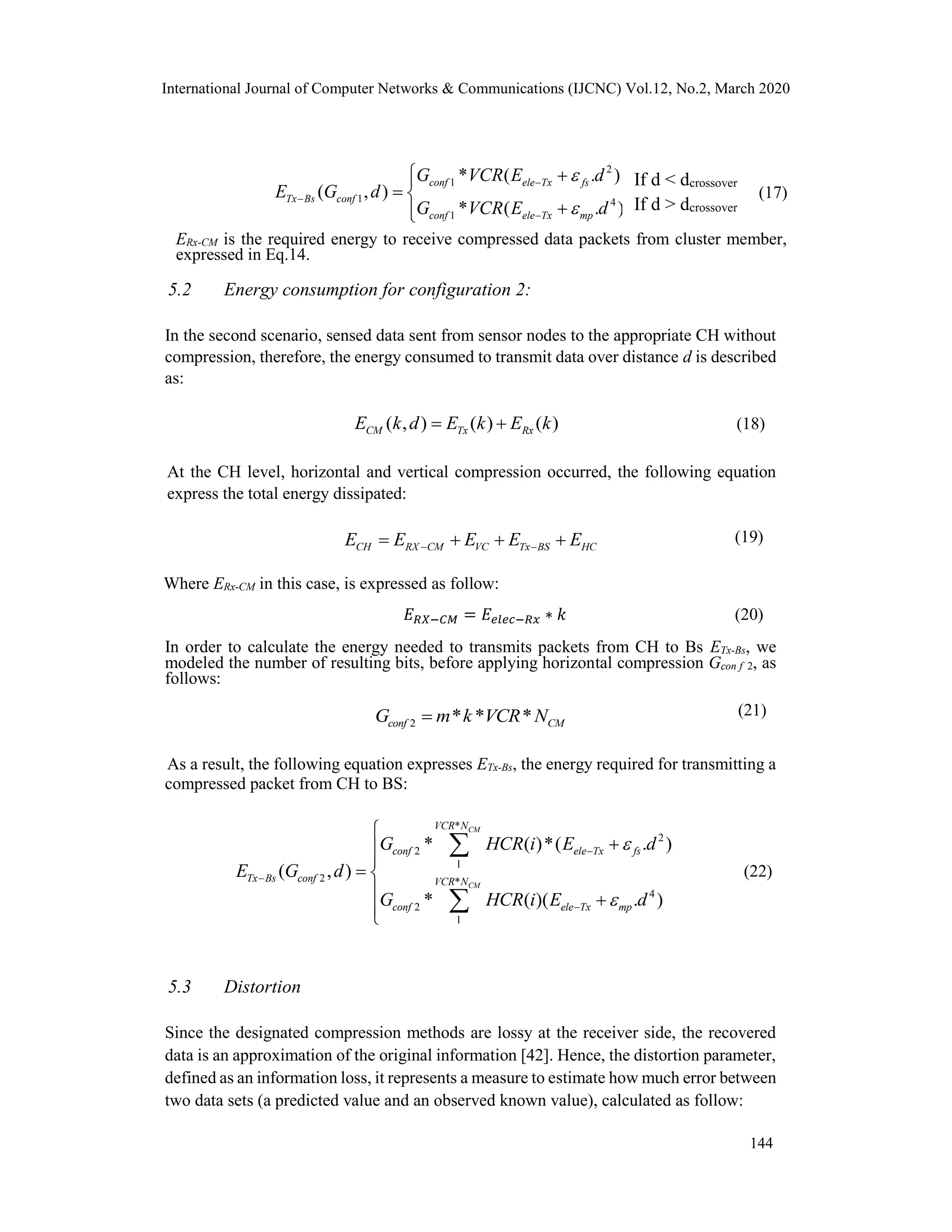 International Journal of Computer Networks & Communications (IJCNC) Vol.12, No.2, March 2020
2
1
1 4
1
* ( . )
( , )
* ( . )
conf ele Tx fs
Tx Bs conf
conf ele Tx mp
G VCR E d
E G d
G VCR E d





 
 

(17)
ERx-CM is the required energy to receive compressed data packets from cluster member,
expressed in Eq.14.
5.2 Energy consumption for configuration 2:
In the second scenario, sensed data sent from sensor nodes to the appropriate CH without
compression, therefore, the energy consumed to transmit data over distance d is described
as:
( , ) ( ) ( )CM Tx RxE k d E k E k  (18)
At the CH level, horizontal and vertical compression occurred, the following equation
express the total energy dissipated:
(19)
Where ERx-CM in this case, is expressed as follow:
𝐸 𝑅𝑋−𝐶𝑀 = 𝐸𝑒𝑙𝑒𝑐−𝑅𝑥 ∗ 𝑘 (20)
In order to calculate the energy needed to transmits packets from CH to Bs ETx-Bs, we
modeled the number of resulting bits, before applying horizontal compression Gcon f 2, as
follows:
(21)
As a result, the following equation expresses ETx-Bs, the energy required for transmitting a
compressed packet from CH to BS:
*
2
2
1
2 *
4
2
1
* ( )*( . )
( , )
* ( )( . )
CM
CM
VCR N
conf ele Tx fs
Tx Bs conf VCR N
conf ele Tx mp
G HCR i E d
E G d
G HCR i E d








 
 



(22)
5.3 Distortion
Since the designated compression methods are lossy at the receiver side, the recovered
data is an approximation of the original information [42]. Hence, the distortion parameter,
defined as an information loss, it represents a measure to estimate how much error between
two data sets (a predicted value and an observed known value), calculated as follow:
If d < dcrossover
If d > dcrossover
CH RX CM VC Tx BS HCE E E E E    
2 * * *conf CMG m k VCR N
144
 