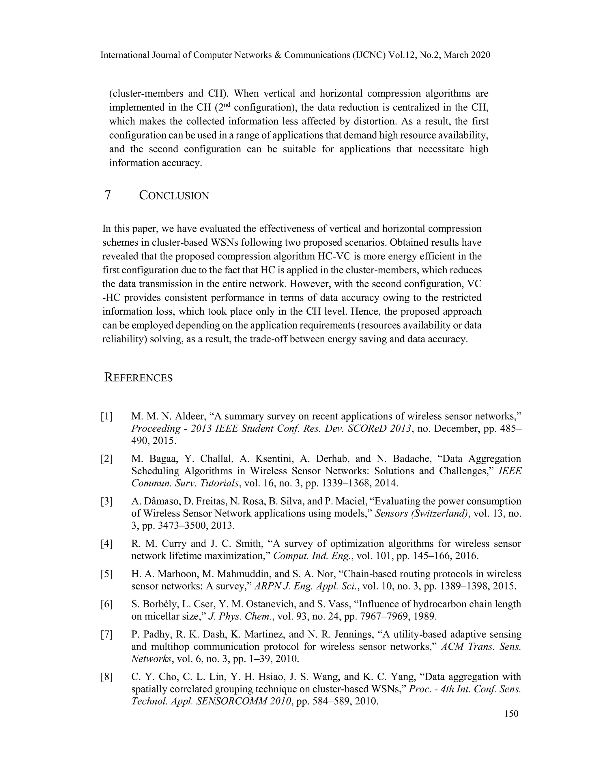 International Journal of Computer Networks & Communications (IJCNC) Vol.12, No.2, March 2020
(cluster-members and CH). When vertical and horizontal compression algorithms are
implemented in the CH (2nd
configuration), the data reduction is centralized in the CH,
which makes the collected information less affected by distortion. As a result, the first
configuration can be used in a range of applications that demand high resource availability,
and the second configuration can be suitable for applications that necessitate high
information accuracy.
7 CONCLUSION
In this paper, we have evaluated the effectiveness of vertical and horizontal compression
schemes in cluster-based WSNs following two proposed scenarios. Obtained results have
revealed that the proposed compression algorithm HC-VC is more energy efficient in the
first configuration due to the fact that HC is applied in the cluster-members, which reduces
the data transmission in the entire network. However, with the second configuration, VC
-HC provides consistent performance in terms of data accuracy owing to the restricted
information loss, which took place only in the CH level. Hence, the proposed approach
can be employed depending on the application requirements (resources availability or data
reliability) solving, as a result, the trade-off between energy saving and data accuracy.
REFERENCES
[1] M. M. N. Aldeer, “A summary survey on recent applications of wireless sensor networks,”
Proceeding - 2013 IEEE Student Conf. Res. Dev. SCOReD 2013, no. December, pp. 485–
490, 2015.
[2] M. Bagaa, Y. Challal, A. Ksentini, A. Derhab, and N. Badache, “Data Aggregation
Scheduling Algorithms in Wireless Sensor Networks: Solutions and Challenges,” IEEE
Commun. Surv. Tutorials, vol. 16, no. 3, pp. 1339–1368, 2014.
[3] A. Dâmaso, D. Freitas, N. Rosa, B. Silva, and P. Maciel, “Evaluating the power consumption
of Wireless Sensor Network applications using models,” Sensors (Switzerland), vol. 13, no.
3, pp. 3473–3500, 2013.
[4] R. M. Curry and J. C. Smith, “A survey of optimization algorithms for wireless sensor
network lifetime maximization,” Comput. Ind. Eng., vol. 101, pp. 145–166, 2016.
[5] H. A. Marhoon, M. Mahmuddin, and S. A. Nor, “Chain-based routing protocols in wireless
sensor networks: A survey,” ARPN J. Eng. Appl. Sci., vol. 10, no. 3, pp. 1389–1398, 2015.
[6] S. Borbèly, L. Cser, Y. M. Ostanevich, and S. Vass, “Influence of hydrocarbon chain length
on micellar size,” J. Phys. Chem., vol. 93, no. 24, pp. 7967–7969, 1989.
[7] P. Padhy, R. K. Dash, K. Martinez, and N. R. Jennings, “A utility-based adaptive sensing
and multihop communication protocol for wireless sensor networks,” ACM Trans. Sens.
Networks, vol. 6, no. 3, pp. 1–39, 2010.
[8] C. Y. Cho, C. L. Lin, Y. H. Hsiao, J. S. Wang, and K. C. Yang, “Data aggregation with
spatially correlated grouping technique on cluster-based WSNs,” Proc. - 4th Int. Conf. Sens.
Technol. Appl. SENSORCOMM 2010, pp. 584–589, 2010.
150
 