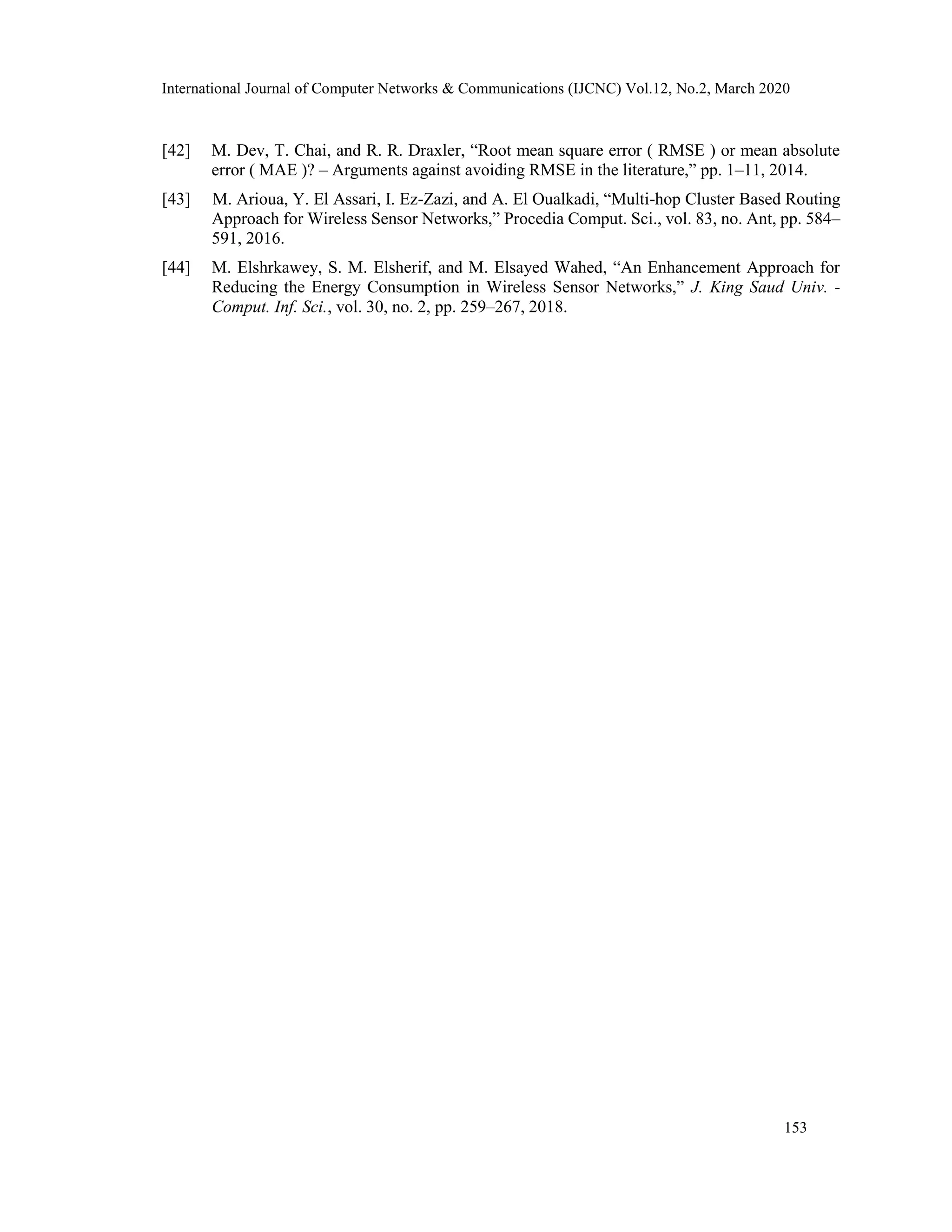 International Journal of Computer Networks & Communications (IJCNC) Vol.12, No.2, March 2020
[42] M. Dev, T. Chai, and R. R. Draxler, “Root mean square error ( RMSE ) or mean absolute
error ( MAE )? – Arguments against avoiding RMSE in the literature,” pp. 1–11, 2014.
[43] M. Arioua, Y. El Assari, I. Ez-Zazi, and A. El Oualkadi, “Multi-hop Cluster Based Routing
Approach for Wireless Sensor Networks,” Procedia Comput. Sci., vol. 83, no. Ant, pp. 584–
591, 2016.
[44] M. Elshrkawey, S. M. Elsherif, and M. Elsayed Wahed, “An Enhancement Approach for
Reducing the Energy Consumption in Wireless Sensor Networks,” J. King Saud Univ. -
Comput. Inf. Sci., vol. 30, no. 2, pp. 259–267, 2018.
153
 