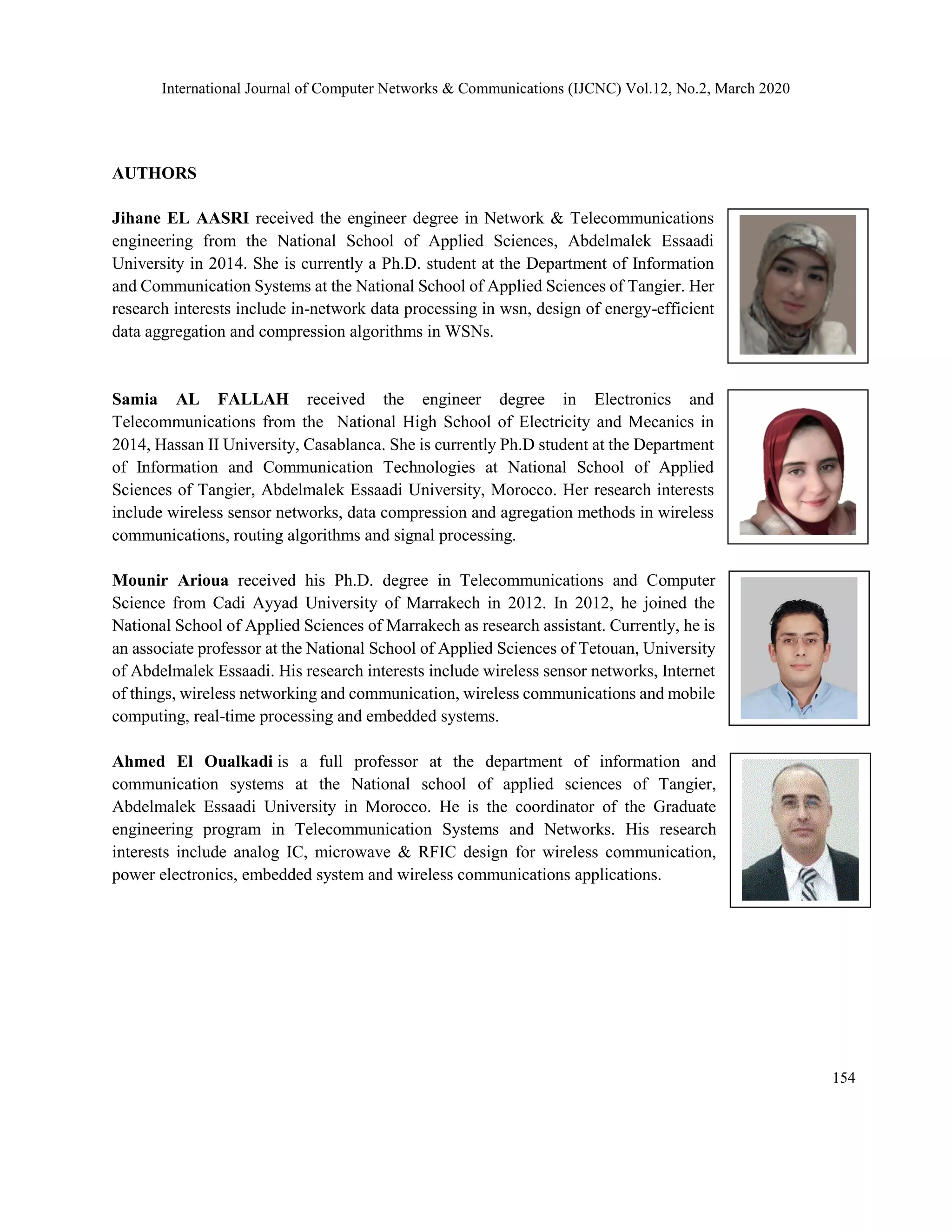 International Journal of Computer Networks & Communications (IJCNC) Vol.12, No.2, March 2020
AUTHORS
Jihane EL AASRI received the engineer degree in Network & Telecommunications
engineering from the National School of Applied Sciences, Abdelmalek Essaadi
University in 2014. She is currently a Ph.D. student at the Department of Information
and Communication Systems at the National School of Applied Sciences of Tangier. Her
research interests include in-network data processing in wsn, design of energy-efficient
data aggregation and compression algorithms in WSNs.
Samia AL FALLAH received the engineer degree in Electronics and
Telecommunications from the National High School of Electricity and Mecanics in
2014, Hassan II University, Casablanca. She is currently Ph.D student at the Department
of Information and Communication Technologies at National School of Applied
Sciences of Tangier, Abdelmalek Essaadi University, Morocco. Her research interests
include wireless sensor networks, data compression and agregation methods in wireless
communications, routing algorithms and signal processing.
Mounir Arioua received his Ph.D. degree in Telecommunications and Computer
Science from Cadi Ayyad University of Marrakech in 2012. In 2012, he joined the
National School of Applied Sciences of Marrakech as research assistant. Currently, he is
an associate professor at the National School of Applied Sciences of Tetouan, University
of Abdelmalek Essaadi. His research interests include wireless sensor networks, Internet
of things, wireless networking and communication, wireless communications and mobile
computing, real-time processing and embedded systems.
Ahmed El Oualkadi is a full professor at the department of information and
communication systems at the National school of applied sciences of Tangier,
Abdelmalek Essaadi University in Morocco. He is the coordinator of the Graduate
engineering program in Telecommunication Systems and Networks. His research
interests include analog IC, microwave & RFIC design for wireless communication,
power electronics, embedded system and wireless communications applications.
154
 