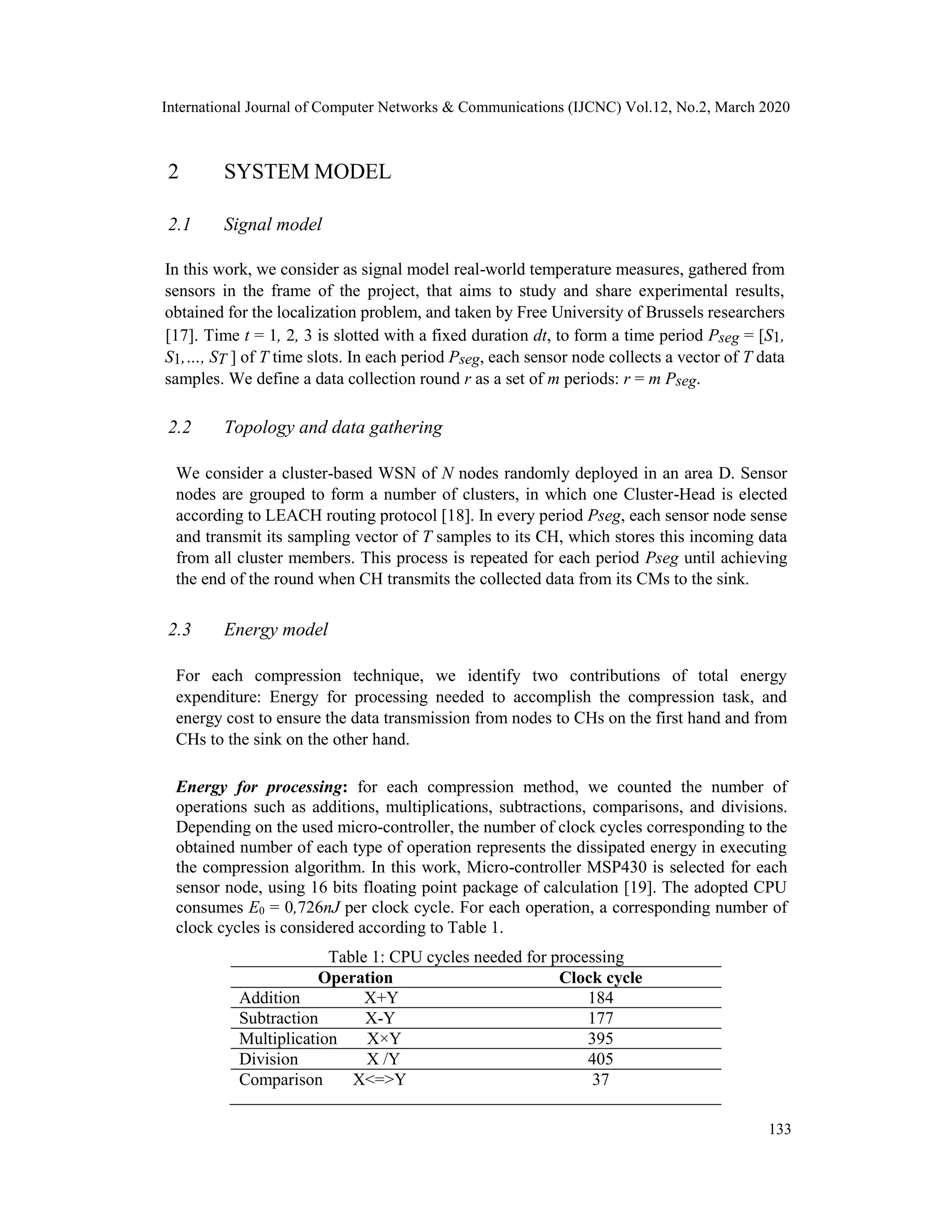 International Journal of Computer Networks & Communications (IJCNC) Vol.12, No.2, March 2020
2 SYSTEM MODEL
2.1 Signal model
In this work, we consider as signal model real-world temperature measures, gathered from
sensors in the frame of the project, that aims to study and share experimental results,
obtained for the localization problem, and taken by Free University of Brussels researchers
[17]. Time t = 1, 2, 3 is slotted with a fixed duration dt, to form a time period Pseg = [S1,
S1,…, ST ] of T time slots. In each period Pseg, each sensor node collects a vector of T data
samples. We define a data collection round r as a set of m periods: r = m Pseg.
2.2 Topology and data gathering
We consider a cluster-based WSN of N nodes randomly deployed in an area D. Sensor
nodes are grouped to form a number of clusters, in which one Cluster-Head is elected
according to LEACH routing protocol [18]. In every period Pseg, each sensor node sense
and transmit its sampling vector of T samples to its CH, which stores this incoming data
from all cluster members. This process is repeated for each period Pseg until achieving
the end of the round when CH transmits the collected data from its CMs to the sink.
2.3 Energy model
For each compression technique, we identify two contributions of total energy
expenditure: Energy for processing needed to accomplish the compression task, and
energy cost to ensure the data transmission from nodes to CHs on the first hand and from
CHs to the sink on the other hand.
Energy for processing: for each compression method, we counted the number of
operations such as additions, multiplications, subtractions, comparisons, and divisions.
Depending on the used micro-controller, the number of clock cycles corresponding to the
obtained number of each type of operation represents the dissipated energy in executing
the compression algorithm. In this work, Micro-controller MSP430 is selected for each
sensor node, using 16 bits floating point package of calculation [19]. The adopted CPU
consumes E0 = 0,726nJ per clock cycle. For each operation, a corresponding number of
clock cycles is considered according to Table 1.
Table 1: CPU cycles needed for processing
Operation Clock cycle
Addition X+Y 184
Subtraction X-Y 177
Multiplication X×Y 395
Division X /Y 405
Comparison X<=>Y 37
133
 