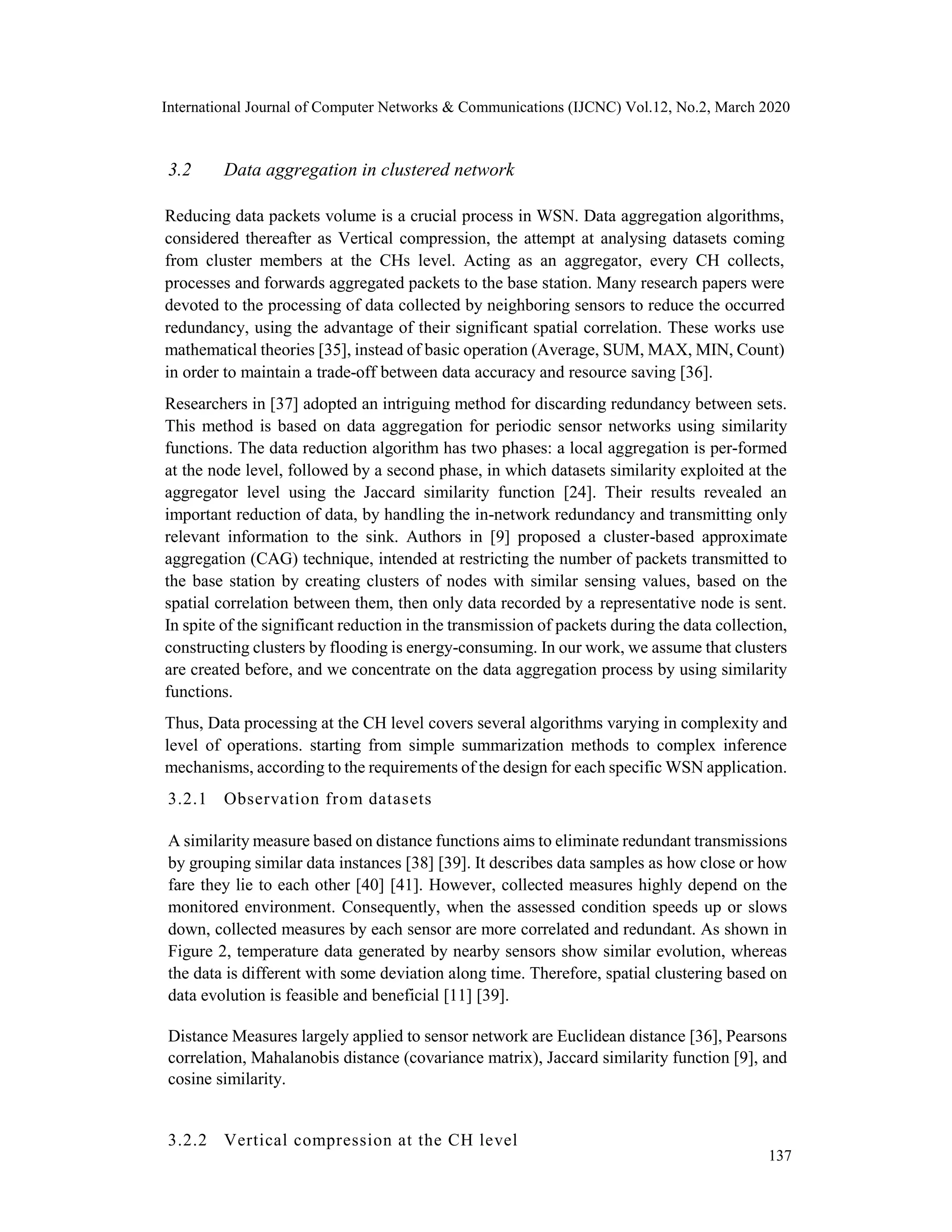 International Journal of Computer Networks & Communications (IJCNC) Vol.12, No.2, March 2020
3.2 Data aggregation in clustered network
Reducing data packets volume is a crucial process in WSN. Data aggregation algorithms,
considered thereafter as Vertical compression, the attempt at analysing datasets coming
from cluster members at the CHs level. Acting as an aggregator, every CH collects,
processes and forwards aggregated packets to the base station. Many research papers were
devoted to the processing of data collected by neighboring sensors to reduce the occurred
redundancy, using the advantage of their significant spatial correlation. These works use
mathematical theories [35], instead of basic operation (Average, SUM, MAX, MIN, Count)
in order to maintain a trade-off between data accuracy and resource saving [36].
Researchers in [37] adopted an intriguing method for discarding redundancy between sets.
This method is based on data aggregation for periodic sensor networks using similarity
functions. The data reduction algorithm has two phases: a local aggregation is per-formed
at the node level, followed by a second phase, in which datasets similarity exploited at the
aggregator level using the Jaccard similarity function [24]. Their results revealed an
important reduction of data, by handling the in-network redundancy and transmitting only
relevant information to the sink. Authors in [9] proposed a cluster-based approximate
aggregation (CAG) technique, intended at restricting the number of packets transmitted to
the base station by creating clusters of nodes with similar sensing values, based on the
spatial correlation between them, then only data recorded by a representative node is sent.
In spite of the significant reduction in the transmission of packets during the data collection,
constructing clusters by flooding is energy-consuming. In our work, we assume that clusters
are created before, and we concentrate on the data aggregation process by using similarity
functions.
Thus, Data processing at the CH level covers several algorithms varying in complexity and
level of operations. starting from simple summarization methods to complex inference
mechanisms, according to the requirements of the design for each specific WSN application.
3.2.1 Observation from datasets
A similarity measure based on distance functions aims to eliminate redundant transmissions
by grouping similar data instances [38] [39]. It describes data samples as how close or how
fare they lie to each other [40] [41]. However, collected measures highly depend on the
monitored environment. Consequently, when the assessed condition speeds up or slows
down, collected measures by each sensor are more correlated and redundant. As shown in
Figure 2, temperature data generated by nearby sensors show similar evolution, whereas
the data is different with some deviation along time. Therefore, spatial clustering based on
data evolution is feasible and beneficial [11] [39].
Distance Measures largely applied to sensor network are Euclidean distance [36], Pearsons
correlation, Mahalanobis distance (covariance matrix), Jaccard similarity function [9], and
cosine similarity.
3.2.2 Vertical compression at the CH level
137
 