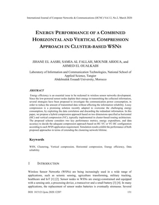 International Journal of Computer Networks & Communications (IJCNC) Vol.12, No.2, March 2020
ENERGY PERFORMANCE OF A COMBINED
HORIZONTAL AND VERTICAL COMPRESSION
APPROACH IN CLUSTER-BASED WSNS
JIHANE EL AASRI, SAMIA AL FALLAH, MOUNIR ARIOUA, and
AHMED EL OUALKADI
Laboratory of Information and Communication Technologies, National School of
Applied Science, Tangier
Abdelmalek Essaadi University, Morocco
ABSTRACT
Energy efficiency is an essential issue to be reckoned in wireless sensor networks development.
Since the low-powered sensor nodes deplete their energy in transmitting the collected information,
several strategies have been proposed to investigate the communication power consumption, in
order to reduce the amount of transmitted data without affecting the information reliability. Lossy
compression is a promising solution recently adapted to overcome the challenging energy
consumption, by exploiting the data correlation and discarding the redundant information. In this
paper, we propose a hybrid compression approach based on two dimensions specified as horizontal
(HC) and vertical compression (VC), typically implemented in cluster-based routing architecture.
The proposed scheme considers two key performance metrics, energy expenditure, and data
accuracy to decide the adequate compression approach based on HC-VC or VC-HC configuration
according to each WSN application requirement. Simulation results exhibit the performance of both
proposed approaches in terms of extending the clustering network lifetime.
Keywords
WSN, Clustering, Vertical compression, Horizontal compression, Energy efficiency, Data
reliability
1 INTRODUCTION
Wireless Sensor Networks (WSNs) are being increasingly used in a wide range of
applications, such as seismic sensing, agriculture transforming, military tracking,
healthcare and IoT [1] [2]. Sensor nodes in WSNs are energy-constrained and equipped
with a sensing unit, a processing device, a transceiver and a small battery [3] [4]. In many
applications, the replacement of sensor nodes batteries is eventually strenuous. Several
DOI: 10.5121/ijcnc.2020.12207 131
 