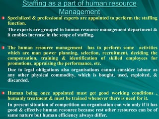 Staffing as a part of human resource
Management
Specialized & professional experts are appointed to perform the staffing
function.
The experts are grouped in human resource management department &
it enables increase in the scope of staffing.
The human resource management has to perform some activities
which are man power planning, selection, recruitment, deciding the
compensation, training & identification of skilled employees for
promotions, appraising the performance, etc.
Due to legal obligations also organisations cannot consider labour as
any other physical commodity, which is bought, used, exploited, &
discarded.
Human being once appointed must get good working conditions ,
humanly treatment & must be trained whenever there is need for it.
In present situation of competition an organisation can win only if it has
good & effective human resource because rest other resources can be of
same nature but human efficiency always differ.
 
