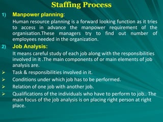 Staffing Process
1) Manpower planning:
Human resource planning is a forward looking function as it tries
to access in advance the manpower requirement of the
organisation.These managers try to find out number of
employees needed in the organization.
2) Job Analysis:
It means careful study of each job along with the responsibilities
involved in it .The main components of or main elements of job
analysis are.
 Task & responsibilities involved in it.
 Conditions under which job has to be performed.
 Relation of one job with another job.
 Qualifications of the individuals who have to perform to job.. The
main focus of the job analysis is on placing right person at right
place.
 
