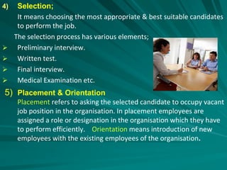 4) Selection;
It means choosing the most appropriate & best suitable candidates
to perform the job.
The selection process has various elements;
 Preliminary interview.
 Written test.
 Final interview.
 Medical Examination etc.
5) Placement & Orientation
Placement refers to asking the selected candidate to occupy vacant
job position in the organisation. In placement employees are
assigned a role or designation in the organisation which they have
to perform efficiently. Orientation means introduction of new
employees with the existing employees of the organisation.
 