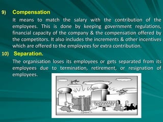 9) Compensation
It means to match the salary with the contribution of the
employees. This is done by keeping government regulations,
financial capacity of the company & the compensation offered by
the competitors. It also includes the increments & other incentives
which are offered to the employees for extra contribution.
10) Separation.
The organisation loses its employees or gets separated from its
employees due to termination, retirement, or resignation of
employees.
 