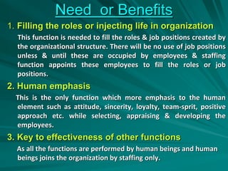 Need or Benefits
1. Filling the roles or injecting life in organization
This function is needed to fill the roles & job positions created by
the organizational structure. There will be no use of job positions
unless & until these are occupied by employees & staffing
function appoints these employees to fill the roles or job
positions.
2. Human emphasis
This is the only function which more emphasis to the human
element such as attitude, sincerity, loyalty, team-sprit, positive
approach etc. while selecting, appraising & developing the
employees.
3. Key to effectiveness of other functions
As all the functions are performed by human beings and human
beings joins the organization by staffing only.
 