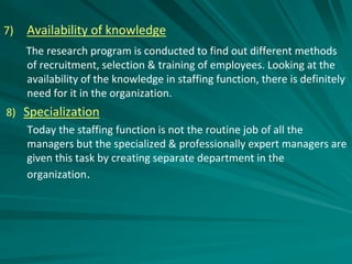 7) Availability of knowledge
The research program is conducted to find out different methods
of recruitment, selection & training of employees. Looking at the
availability of the knowledge in staffing function, there is definitely
need for it in the organization.
8) Specialization
Today the staffing function is not the routine job of all the
managers but the specialized & professionally expert managers are
given this task by creating separate department in the
organization.
 