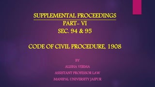 SUPPLEMENTAL PROCEEDINGS
PART- VI
SEC. 94 & 95
CODE OF CIVIL PROCEDURE, 1908
BY
ALISHA VERMA
ASSISTANT PROFESSOR LAW
MANIPAL UNIVERSITY JAIPUR
 