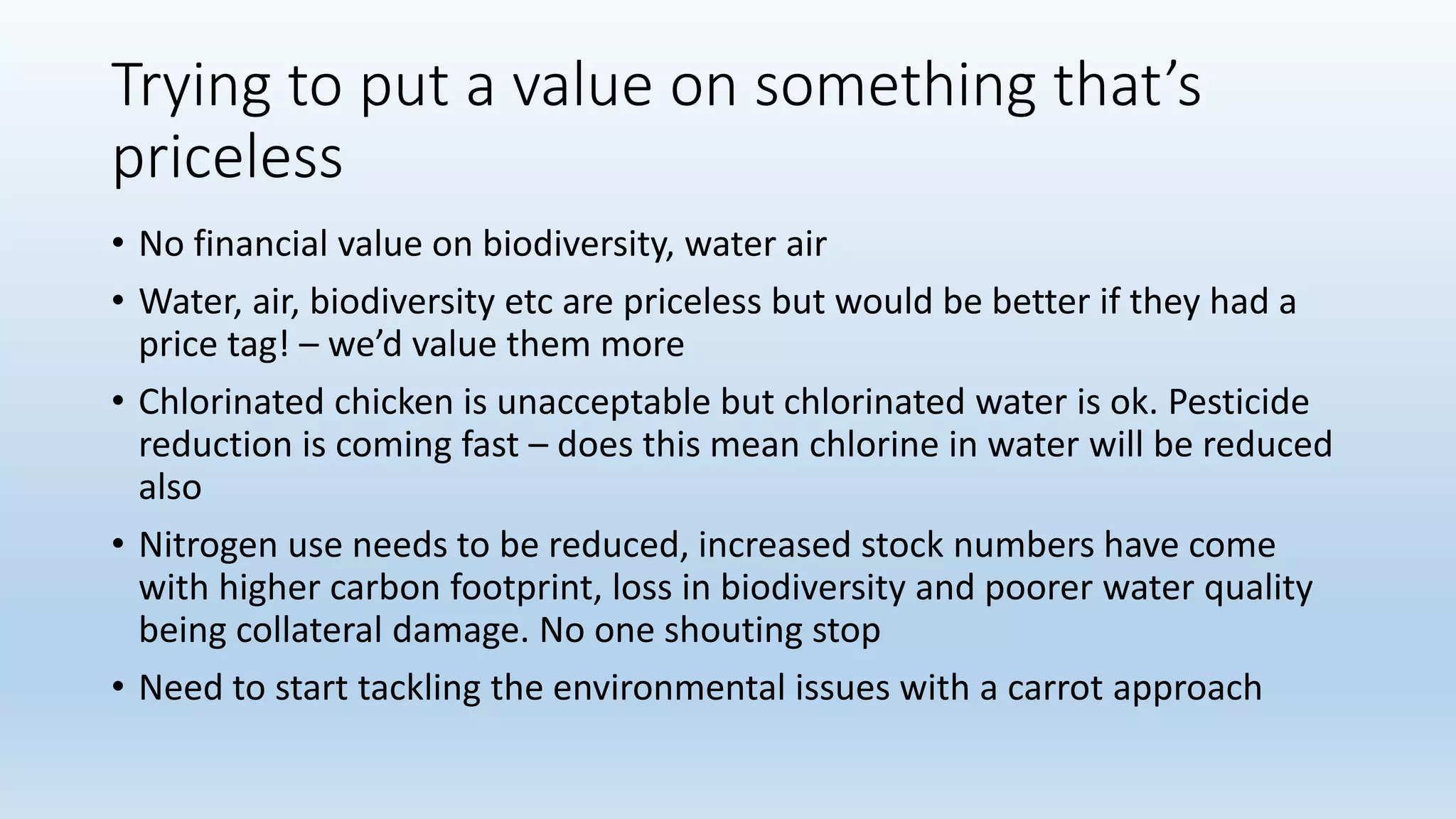 Trying to put a value on something that’s
priceless
• No financial value on biodiversity, water air
• Water, air, biodiversity etc are priceless but would be better if they had a
price tag! – we’d value them more
• Chlorinated chicken is unacceptable but chlorinated water is ok. Pesticide
reduction is coming fast – does this mean chlorine in water will be reduced
also
• Nitrogen use needs to be reduced, increased stock numbers have come
with higher carbon footprint, loss in biodiversity and poorer water quality
being collateral damage. No one shouting stop
• Need to start tackling the environmental issues with a carrot approach
 