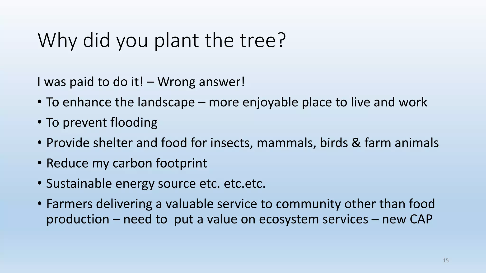 Why did you plant the tree?
I was paid to do it! – Wrong answer!
• To enhance the landscape – more enjoyable place to live and work
• To prevent flooding
• Provide shelter and food for insects, mammals, birds & farm animals
• Reduce my carbon footprint
• Sustainable energy source etc. etc.etc.
• Farmers delivering a valuable service to community other than food
production – need to put a value on ecosystem services – new CAP
15
 