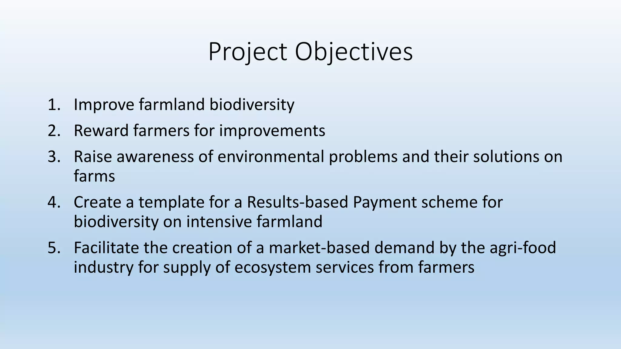 Project Objectives
1. Improve farmland biodiversity
2. Reward farmers for improvements
3. Raise awareness of environmental problems and their solutions on
farms
4. Create a template for a Results-based Payment scheme for
biodiversity on intensive farmland
5. Facilitate the creation of a market-based demand by the agri-food
industry for supply of ecosystem services from farmers
 