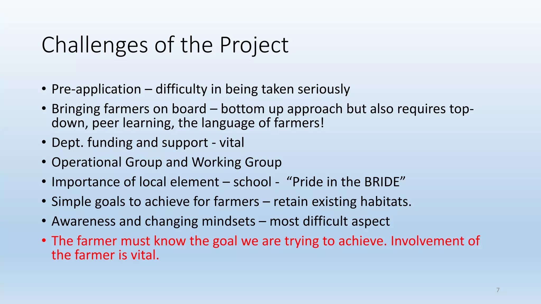 Challenges of the Project
• Pre-application – difficulty in being taken seriously
• Bringing farmers on board – bottom up approach but also requires top-
down, peer learning, the language of farmers!
• Dept. funding and support - vital
• Operational Group and Working Group
• Importance of local element – school - “Pride in the BRIDE”
• Simple goals to achieve for farmers – retain existing habitats.
• Awareness and changing mindsets – most difficult aspect
• The farmer must know the goal we are trying to achieve. Involvement of
the farmer is vital.
7
 