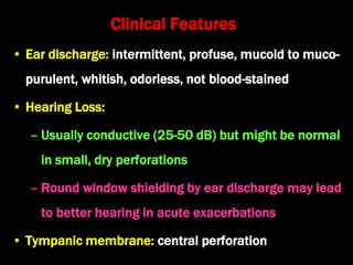 Clinical Features
• Ear discharge: intermittent, profuse, mucoid to muco-
purulent, whitish, odorless, not blood-stained
• Hearing Loss:
– Usually conductive (25-50 dB) but might be normal
in small, dry perforations
– Round window shielding by ear discharge may lead
to better hearing in acute exacerbations
• Tympanic membrane: central perforation
 