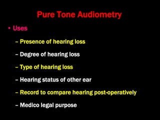 Pure Tone Audiometry
• Uses
– Presence of hearing loss
– Degree of hearing loss
– Type of hearing loss
– Hearing status of other ear
– Record to compare hearing post-operatively
– Medico legal purpose
 