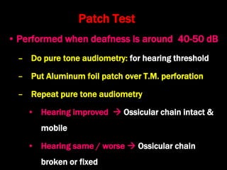Patch Test
• Performed when deafness is around 40-50 dB
– Do pure tone audiometry: for hearing threshold
– Put Aluminum foil patch over T.M. perforation
– Repeat pure tone audiometry
• Hearing improved  Ossicular chain intact &
mobile
• Hearing same / worse  Ossicular chain
broken or fixed
 
