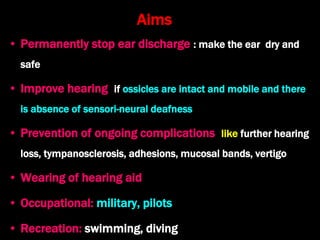 Aims
• Permanently stop ear discharge : make the ear dry and
safe
• Improve hearing if ossicles are intact and mobile and there
is absence of sensori-neural deafness
• Prevention of ongoing complications like further hearing
loss, tympanosclerosis, adhesions, mucosal bands, vertigo
• Wearing of hearing aid
• Occupational: military, pilots
• Recreation: swimming, diving
 