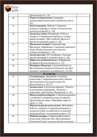 (фломастери) (с. 34).
10. Творчі експерименти. Створення
декоративної композиції із насіння рослин (с.
36).
11. Осінні краєвиди. Пейзаж. Створення
осіннього пейзажу в техніці «по-вологому»
(акварельніфарби) (с. 38).
12. Урожайнесвято. Натюрморт. Роботаз
папером. Створення натюрмортув техніці
рваної аплікації «Мої улюблені фрукти й
овочі» (кольоровий папір) (с. 42).
13. Мистецькі настрої. Сюжетнийтвір.
Предметне зображення. Створення сюжетного
твору «Радісні моменти мого життя»
(акварельніфарби) (с. 46).
14. Зимові пригоди. Об’ємніформи. Ліплення
друзів сніговиків із солоного тіста (с. 46).
15. Добро несе різдвяний янгол. Зображення
різдвяного янгола (акварель) (с. 52).
16. Незабаром Новий рік. Святковийінтер’єр.
Виготовлення новорічної вітальної листівки
(техніка і матеріали за вибором) (с. 53-54).
ІІ семестр
17. Снігові розваги. Динамічна і статична
композиції. Створення композиції «Зимові
ігри й розваги» (кольоровіолівці або
фломастери) (с. 56-57).
18. Зимова казка. Скульптор-анімаліст. Роботаз
пластичними матеріалами. Ліплення з
пластиліну героїв казки«Рукавичка» (с. 61).
19. Навколосвітняподорож. Створення краєвиду
з улюбленої подорожі(акварельніфарби).
Організація виставки «Мандрівка навколо
світу» (с. 64).
20. Птахина крилах весну несуть. Витинанки.
Роботаз папером. Створення витинанки із
силуетом птахів (за шаблоном чи власним
задумом)(білий і кольоровий папір)(с. 67).
21. Підводні мандри. Створення фантазійної
композиції «Медузи» або «Восьминіжки»
(блакитний папір,маркериабо фломастери).
 