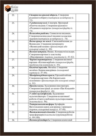 22. Створюємокрасиві обереги. Створення
родинногооберегу (матеріали за вибором) (с.
72).
23. У родинномуколі. Симетрія. Пропорції
обличчя людини. Створення групового
«Родинногопортрета» (акварельніфарби) (с.
74).
24. Великодня радість. Символина писанках.
Створення великодньої писанкиза власним
задумом (матеріали за вибором) (с. 78).
25. Весна крокує по землі. Святковийкошик до
Великодня. Створення натюрморту
«Великодній кошик» (фломастери або
кольорові олівці) (с. 80).
26. Весняні штрихи.Нюанс. Контрастнікольори.
Створення картини із пластиліну
«Підсніжники» (картон, пластилін) (с. 81-82).
27. Чарівні перетворення. Створення весняної
картини «Котикивербові» (акварельніфарби,
трубочки для коктейлів) (с. 85).
28. Космічні пригоди. Мозаїка. Створення
мозаїки«Зорянамандрівка» (кольоровий
картон) (с. 87-88).
29. Мандрівкарідним краєм.Гірськийпейзаж.
Створення картини «На Карпатських
полонинах» (фломастери або кольорові олівці)
(с. 91).
30. Простоказка. Художники-ілюстратори.
Створення ілюстрації до казки «Пан Коцький»
(акварельніфарби) (с. 46).
31. У світі мультфільмів. Художники-
мультиплікатори. Створення колективної
роботи«Свято улюблених мультперсонажів»
(пластилін) (с. 96).
32. Театральнаатмосфера. Бутафорія.
Виготовлення корондля принца і принцеси
(картон, кольоровий папір) (с. 97-98).
33. Фантастичний кіносвіт. Створення роботів-
трансформерів (пластилін) (груповаробота)
(с. 99-100).
34. Веснянерізнобарв’я. Створення композиції
 