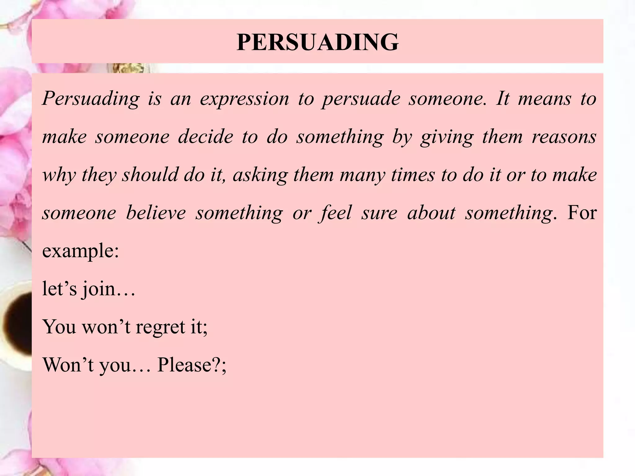 PERSUADING
Persuading is an expression to persuade someone. It means to
make someone decide to do something by giving them reasons
why they should do it, asking them many times to do it or to make
someone believe something or feel sure about something. For
example:
let’s join…
You won’t regret it;
Won’t you… Please?;