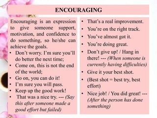 ENCOURAGING
Encouraging is an expression
to give someone support,
motivation, and confidence to
do something, so he/she can
achieve the goals.
• Don’t worry. I’m sure you’ll
do better the next time;
• Come on, this is not the end
of the world;
• Go on, you can do it!
• I’m sure you will pass.
• Keep up the good work!
• That was a nice try. --- (Say
this after someone made a
good effort but failed)
• That’s a real improvement.
• You’re on the right track.
• You’ve almost got it.
• You’re doing great.
• Don’t give up! / Hang in
there! --- (When someone is
currently having difficulties)
• Give it your best shot.
• (Best shot = best try, best
effort)
• Nice job! / You did great! ---
(After the person has done
something)
 