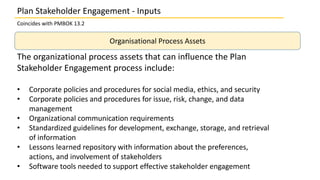Organisational Process Assets
The organizational process assets that can influence the Plan
Stakeholder Engagement process include:
• Corporate policies and procedures for social media, ethics, and security
• Corporate policies and procedures for issue, risk, change, and data
management
• Organizational communication requirements
• Standardized guidelines for development, exchange, storage, and retrieval
of information
• Lessons learned repository with information about the preferences,
actions, and involvement of stakeholders
• Software tools needed to support effective stakeholder engagement
Plan Stakeholder Engagement - Inputs
Coincides with PMBOK 13.2
 
