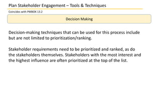 Plan Stakeholder Engagement – Tools & Techniques
Coincides with PMBOK 13.2
Decision Making
Decision-making techniques that can be used for this process include
but are not limited to prioritization/ranking.
Stakeholder requirements need to be prioritized and ranked, as do
the stakeholders themselves. Stakeholders with the most interest and
the highest influence are often prioritized at the top of the list.
 