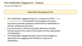 • The stakeholder engagement plan is a component of the project
management plan that identifies the strategies and actions
required to promote productive involvement of stakeholders in
decision making and execution.
• It can be formal or informal and highly detailed or broadly
framed, based on the needs of the project and the expectations
of stakeholders.
• The stakeholder engagement plan may include strategies or
approaches for engaging with individuals or groups of
stakeholders.
Plan Stakeholder Engagement – Outputs
Coincides with PMBOK 13.2
Stakeholder Management Plan
 