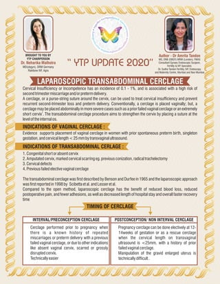 LAPAROSCOPIC TRANSABDOMINAL CERCLAGE
“ YTP UPDATE 2020”
Author - Dr Amrita Tandon
MS, DNB (OBGY) MRM (London), FMAS
Consultant Gynaec Endoscopic Surgeon,
Fertility & IVF Specialist,
Dr. Sudha Tandon Fertility, IVF, Endoscopy
and Maternity Centre, Mumbai and Navi Mumbai
Dr. Neharika Malhotra
MD(obgyn), DRM Germany
Rainbow IVF, Agra
BROUGHT TO YOU BY
YTP CHAIRPERSON
Cervical Insufficiency or Incompetence has an incidence of 0.1 - 1%, and is associated with a high risk of
secondtrimestermiscarriageand/orpretermdelivery.
A cerclage, or a purse-string suture around the cervix, can be used to treat cervical insufficiency and prevent
recurrent second-trimester loss and preterm delivery. Conventionally, a cerclage is placed vaginally; but, a
cerclage may be placed abdominally in more severe cases such as a prior failed vaginal cerclage or an extremely
1
short cervix . The transabdominal cerclage procedure aims to strengthen the cervix by placing a suture at the
leveloftheinternalos.
Evidence supports placement of vaginal cerclage in women with prior spontaneous preterm birth, singleton
gestation,andcervicallength<25mmbytransvaginalultrasound.
INDICATIONS OF VAGINAL CERCLAGE :
1.Congenitalshortorabsentcervix
2.Amputatedcervix,markedcervicalscarringeg.previousconization,radicaltrachelectomy
3.Cervicaldefects
4.Previousfailedelectivevaginalcerclage
The transabdominal cerclage was first described by Benson and Durfee in 1965 and the laparoscopic approach
wasfirstreportedin1998by Scibettaetal.andLesseretal.
Compared to the open method, laparoscopic cerclage has the benefit of reduced blood loss, reduced
postoperative pain, and fewer adhesions, as well as decreased length of hospital stay and overall faster recovery
time
INDICATIONS OF TRANSABDOMINAL CERLAGE :
・ Cerclage performed prior to pregnancy when
there is a known history of repeated
miscarriages or preterm delivery with a previous
failed vaginal cerclage, or due to other indications
like absent vaginal cervix, scarred or grossly
disruptedcervix.
・ Technicallyeasier
・ Pregnancy cerclage can be done electively at 12-
14weeks of gestation or as a rescue cerclage
when the cervical length on transvaginal
ultrasound is <25mm, with a history of prior
failedvaginalcerclage.
・ Manipulation of the gravid enlarged uterus is
technicallydifficult.
INTERVAL/PRECONCEPTION CERCLAGE POSTCONCEPTION/ NON INTERVAL CERCLAGE
TIMING OF CERCLAGE
 