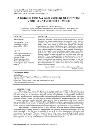 International Journal of Electrical and Computer Engineering (IJECE)
Vol. 7, No. 1, February 2017, pp. 125~133
ISSN: 2088-8708, DOI: 10.11591/ijece.v7i1.pp125-133  125
Journal homepage: http://iaesjournal.com/online/index.php/IJECE
A Review on Fuzzy-GA Based Controller for Power Flow
Control in Grid Connected PV System
Raghu Thumu1
, K. Harinadha Reddy2
1
K L University & Associate Professor, EEE Department, Anurag Engineering College, Kodad, India
2
Department of Electrical and Electronics Engineering, K L University, Andhra Pradesh, India
Article Info ABSTRACT
Article history:
Received May 5, 2016
Revised Sep 18, 2016
Accepted Oct 1, 2016
Now-a-days Renewable Energy Sources became an alternative to meet the
increasing load demand because they are environmental friendly and also
available abundant in nature. Among the Renewable Energy Sources, the
Photo Voltaic (PV) System is gaining more attention due abundant
availability of solar energy. The Maximum Power Point Tracking Technique
is used to extract maximum power from the Photo Voltaic (PV) Array. When
there is a need to transfer bulk amount of power from PV Array to Power
Grid, the power quality issues, especially the real and reactive power flow
problems, are a major concern. In this paper a novel control technique was
proposed to control the power flow and to deal with power quality issues that
arise when PV Array is integrated with power grid. It consists of a Fuzzy-GA
based Cascaded Controller fed Flexible AC Transmission System device,
namely Unified Power Flow Controller, for effective control of real and
reactive power flow in grid connected photovoltaic system. The output of the
Fuzzy Logic Controller is a control vector which is fine tuned by using
Genetic Algorithm approach.
Keyword:
Fuzzy logic controller (FLC)
Flexible AC transmission
system (FACTS)
Genetic algorithm (GA)
Photo voltaic (PV) system
Unified power flow controller
(UPFC)
Copyright © 2017 Institute of Advanced Engineering and Science.
All rights reserved.
Corresponding Author:
Raghu Thumu,
Research Scholar, Department of Electrical and Electronics Engineering,
K L University,
Greenfields, Vaddeswaram, Guntur (Dt), Andhra Pradesh, India.
Email: thumuraghu@gmail.com
1. INTRODUCTION
Photovoltaic (PV) energy has grown at an average annual rate of 60% in the last five years,
surpassing one third of the cumulative wind energy installed capacity, and is quickly becoming an important
part of the energy mix in some regions and power systems. This growth has also triggered the evolution of
classic PV power converters from conventional single phase grid-tied inverters to more complex topologies
to increase efficiency, power extraction from the modules, and reliability without impacting the cost. Solar
PV energy conversion systems have had a huge growth from an accumulative total power equal to
approximately 1.2 GW in 1992 to 136 GW in 2013 [1]. The factors which are responsible for this tremendous
growth are cost reduction, increase in efficiency of the PV modules, the search for alternative clean energy
sources, increased environmental awareness and favorable political regulations from local governments.
Grid-connected PV systems account for more than 99% of the PV installed capacity compared to
stand-alone systems. Storage batteries are not required in grid connected photovoltaic system since all of the
power generated by the PV plant is uploaded to the grid for direct transmission, distribution, and
consumption. The generated PV power reduces the use of other energy sources feeding the grid, such as
hydro or fossil fuels, whose savings act as energy storage in the system, providing the same function of
power regulation and backup as a battery would deliver in a stand-alone system.
 